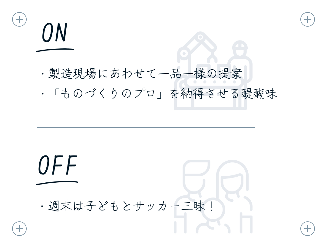 ON：・製造現場にあわせて一品一様の提案 ・「ものづくりのプロ」を納得させる醍醐味 OFF：・週末は子どもとサッカー三昧！